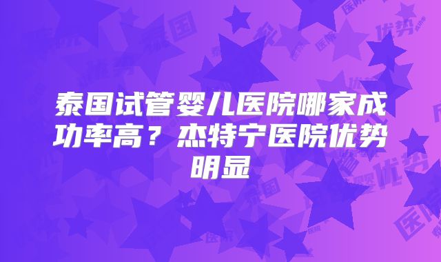 泰国试管婴儿医院哪家成功率高?杰特宁医院优势明显