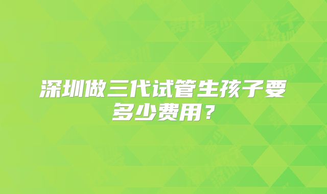 深圳做三代试管生孩子要多少费用？