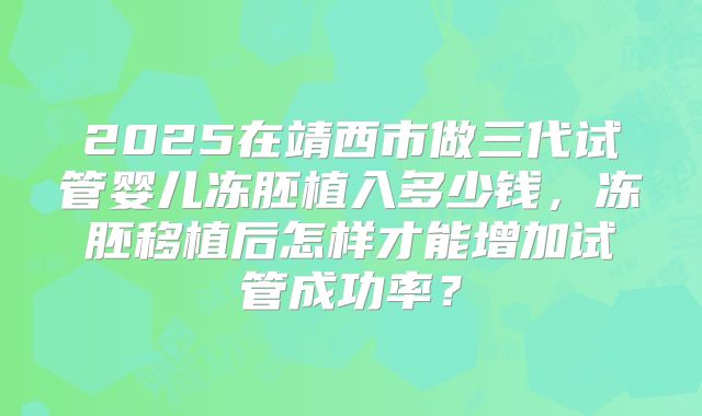 2025在靖西市做三代试管婴儿冻胚植入多少钱,冻胚移植后怎样才能增加试管成功率?