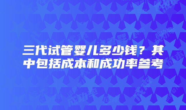 三代试管婴儿多少钱？其中包括成本和成功率参考