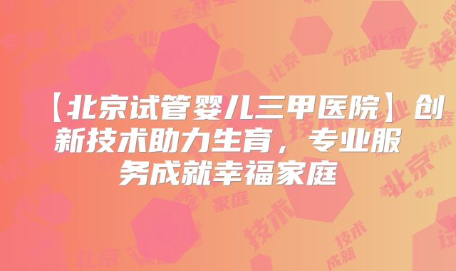 【北京试管婴儿三甲医院】创新技术助力生育，专业服务成就幸福家庭