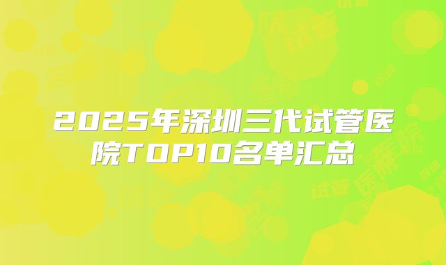 2025年深圳三代试管医院TOP10名单汇总