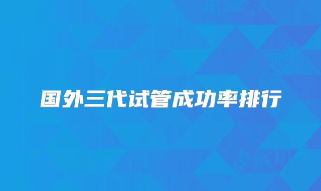 国外三代试管成功率排行