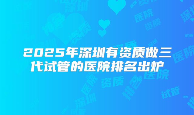 2025年深圳有资质做三代试管的医院排名出炉
