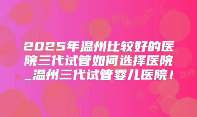 2025年温州比较好的医院三代试管如何选择医院_温州三代试管婴儿医院！