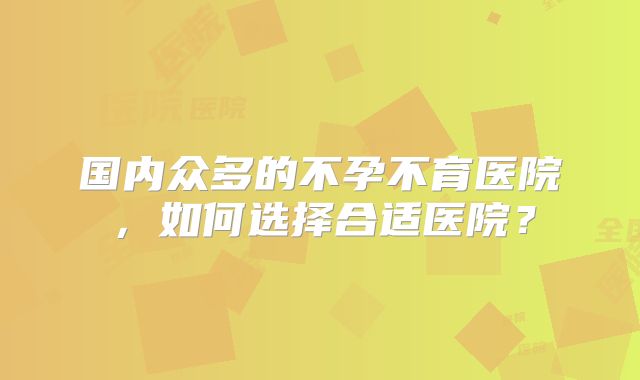 国内众多的不孕不育医院，如何选择合适医院？