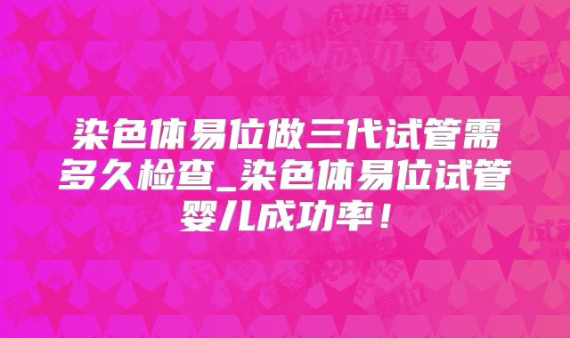 染色体易位做三代试管需多久检查_染色体易位试管婴儿成功率！