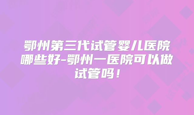 鄂州第三代试管婴儿医院哪些好-鄂州一医院可以做试管吗!