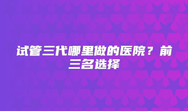 试管三代哪里做的医院?前三名选择