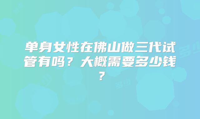 单身女性在佛山做三代试管有吗？大概需要多少钱？