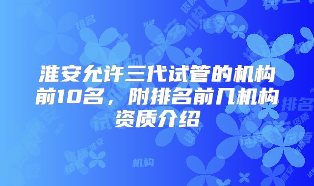 淮安允许三代试管的机构前10名,附排名前几机构资质介绍