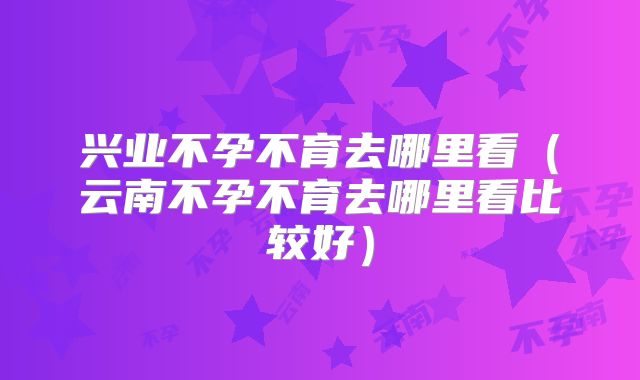兴业不孕不育去哪里看(云南不孕不育去哪里看比较好)