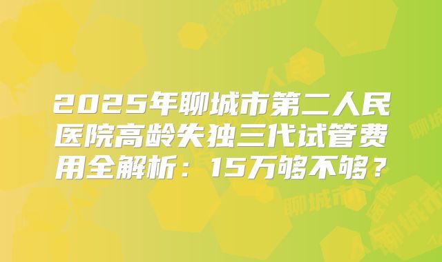 2025年聊城市第二人民医院高龄失独三代试管费用全解析：15万够不够？
