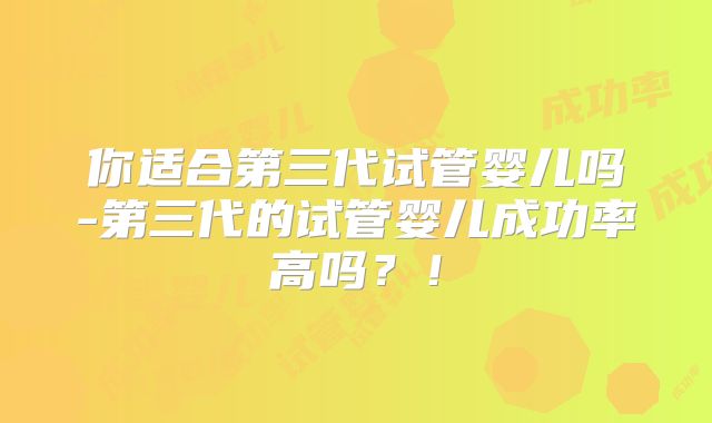 你适合第三代试管婴儿吗-第三代的试管婴儿成功率高吗？！
