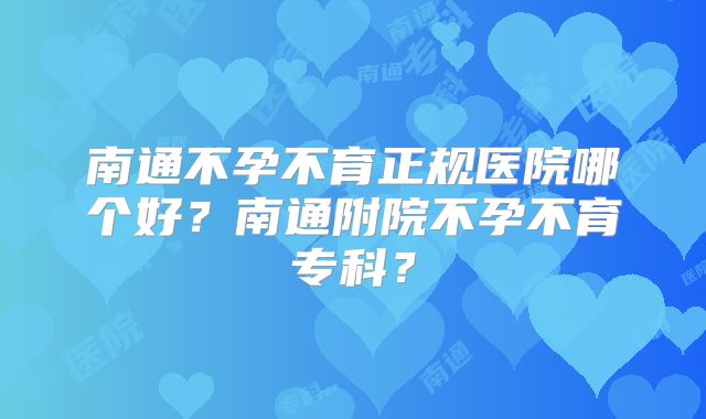 南通不孕不育正规医院哪个好？南通附院不孕不育专科？