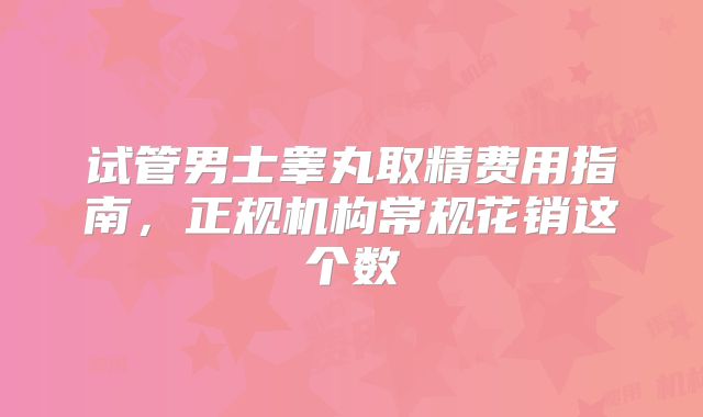 试管男士睾丸取精费用指南,正规机构常规花销这个数