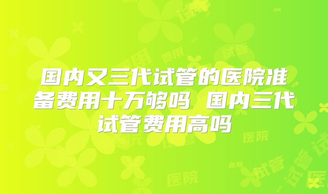 国内又三代试管的医院准备费用十万够吗 国内三代试管费用高吗