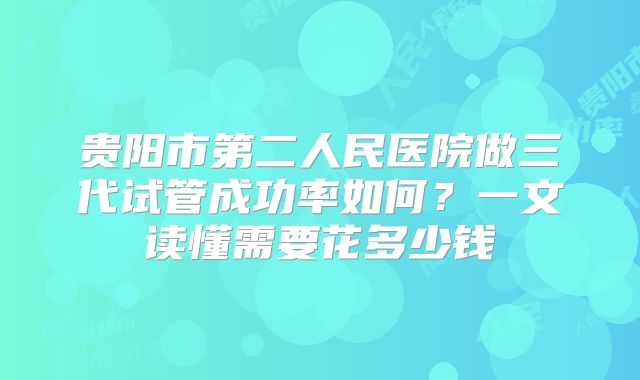 贵阳市第二人民医院做三代试管成功率如何？一文读懂需要花多少钱