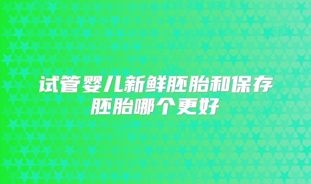 试管婴儿新鲜胚胎和保存胚胎哪个更好
