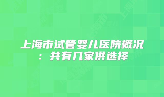 上海市试管婴儿医院概况:共有几家供选择