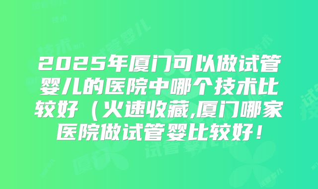 2025年厦门可以做试管婴儿的医院中哪个技术比较好（火速收藏,厦门哪家医院做试管婴比较好！