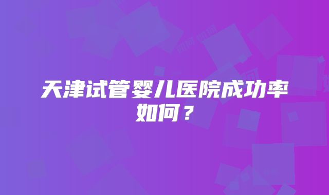 天津试管婴儿医院成功率如何？
