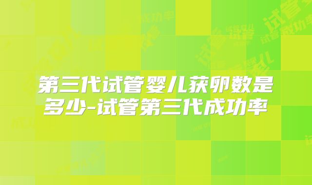 第三代试管婴儿获卵数是多少-试管第三代成功率