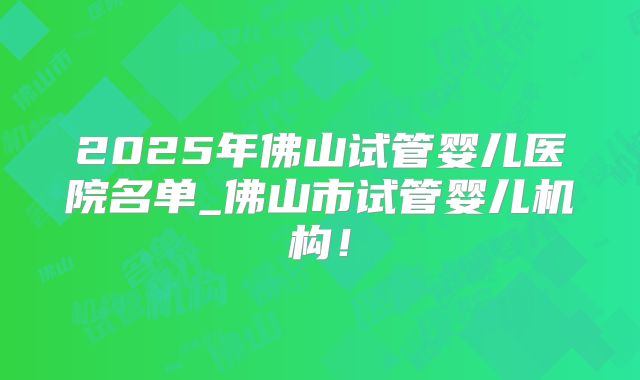 2025年佛山试管婴儿医院名单_佛山市试管婴儿机构！