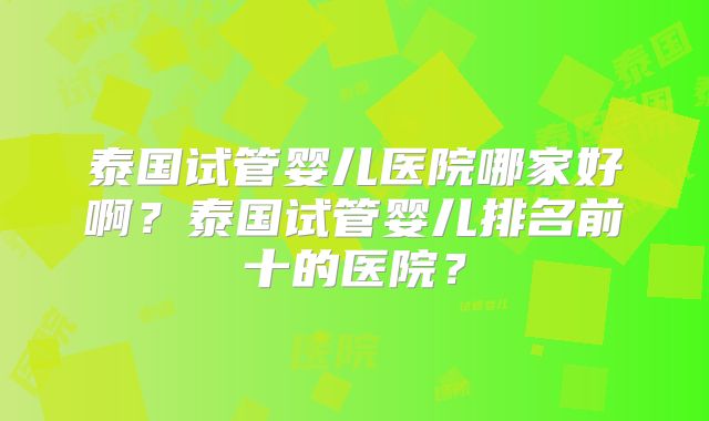 泰国试管婴儿医院哪家好啊？泰国试管婴儿排名前十的医院？