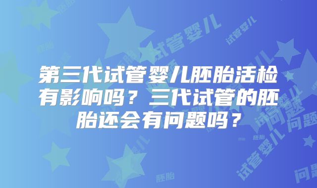 第三代试管婴儿胚胎活检有影响吗?三代试管的胚胎还会有问题吗?