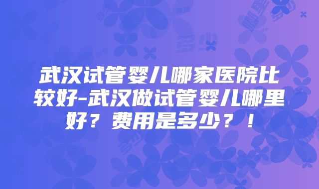 武汉试管婴儿哪家医院比较好-武汉做试管婴儿哪里好?费用是多少?!