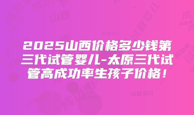 2025山西价格多少钱第三代试管婴儿-太原三代试管高成功率生孩子价格！