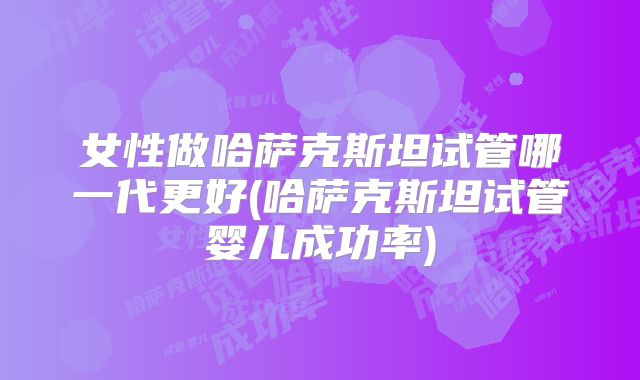 女性做哈萨克斯坦试管哪一代更好(哈萨克斯坦试管婴儿成功率)