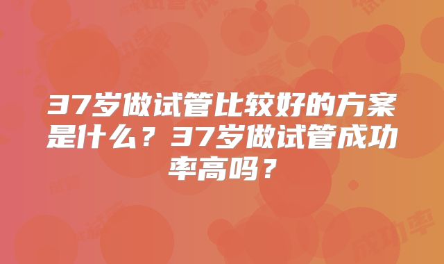 37岁做试管比较好的方案是什么？37岁做试管成功率高吗？