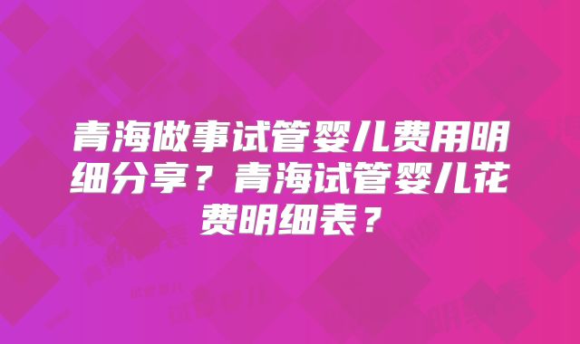 青海做事试管婴儿费用明细分享？青海试管婴儿花费明细表？