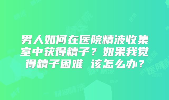 男人如何在医院精液收集室中获得精子？如果我觉得精子困难 该怎么办？