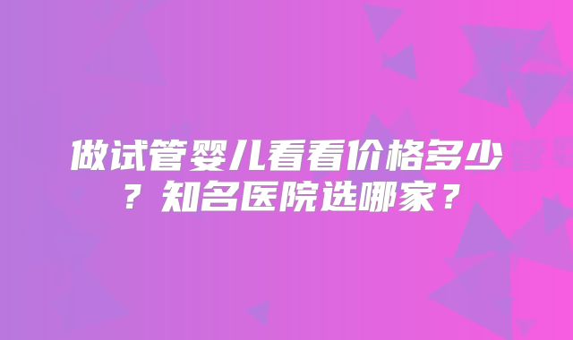 做试管婴儿看看价格多少？知名医院选哪家？