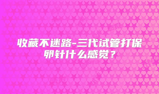 收藏不迷路-三代试管打保卵针什么感觉？