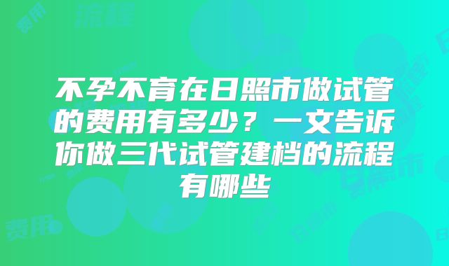 不孕不育在日照市做试管的费用有多少？一文告诉你做三代试管建档的流程有哪些