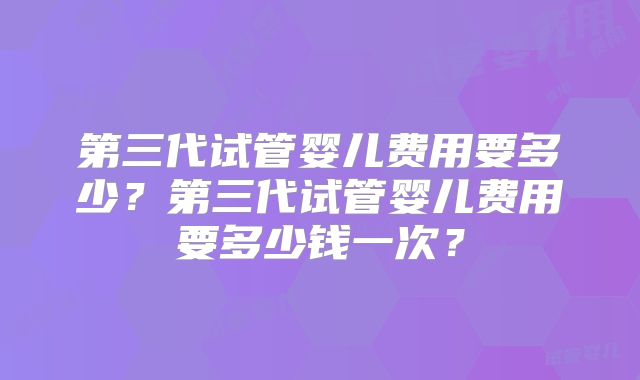 第三代试管婴儿费用要多少?第三代试管婴儿费用要多少钱一次?