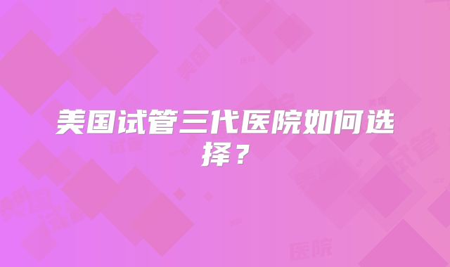 美国试管三代医院如何选择？