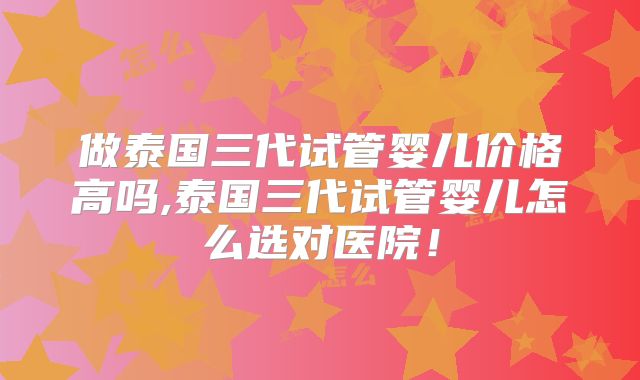 做泰国三代试管婴儿价格高吗,泰国三代试管婴儿怎么选对医院！