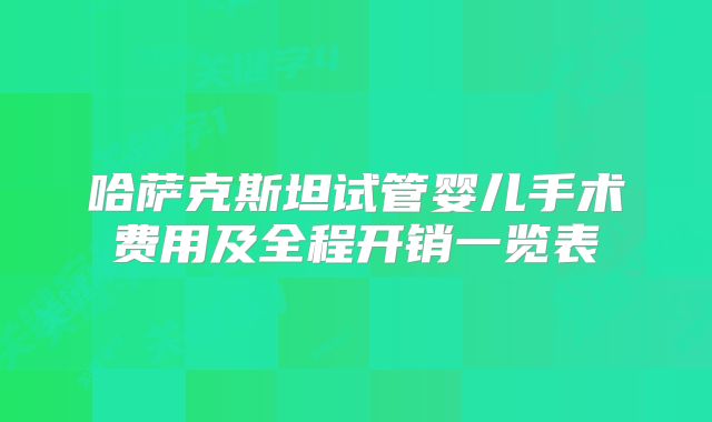 哈萨克斯坦试管婴儿手术费用及全程开销一览表