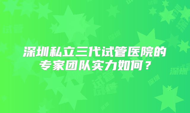 深圳私立三代试管医院的专家团队实力如何?