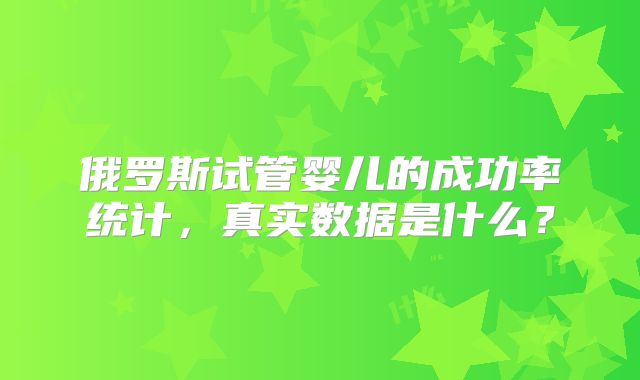 俄罗斯试管婴儿的成功率统计,真实数据是什么?