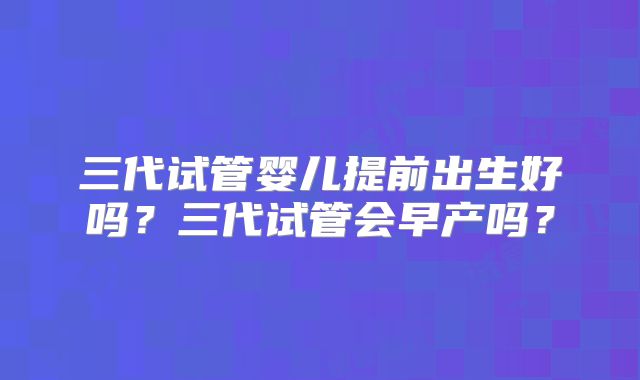 三代试管婴儿提前出生好吗?三代试管会早产吗?