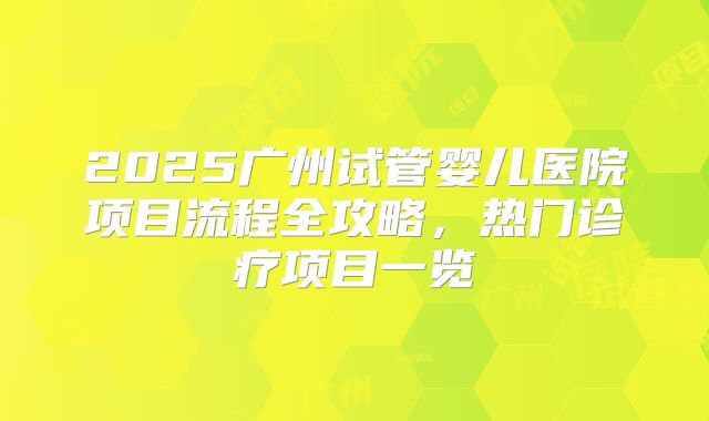 2025广州试管婴儿医院项目流程全攻略，热门诊疗项目一览