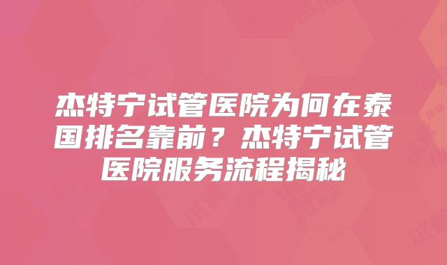 杰特宁试管医院为何在泰国排名靠前?杰特宁试管医院服务流程揭秘