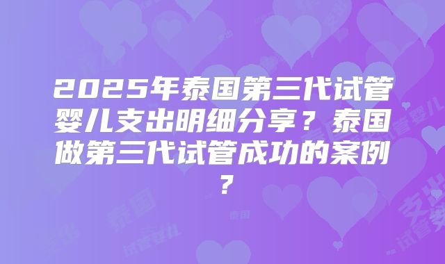 2025年泰国第三代试管婴儿支出明细分享？泰国做第三代试管成功的案例？