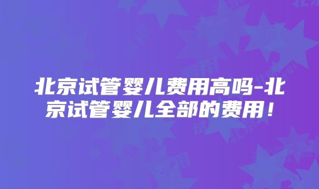 北京试管婴儿费用高吗-北京试管婴儿全部的费用！